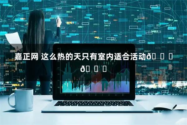 嘉正网 这么热的天只有室内适合活动😂😂