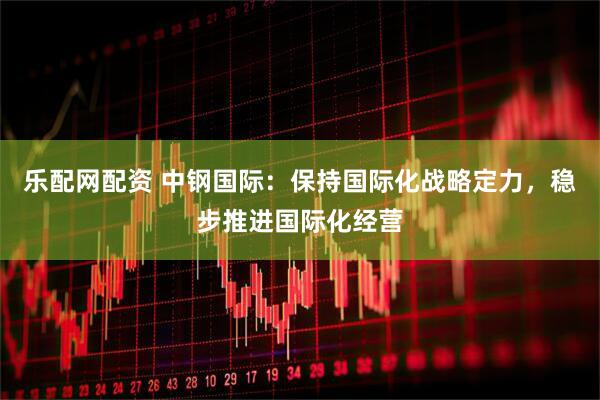 乐配网配资 中钢国际：保持国际化战略定力，稳步推进国际化经营