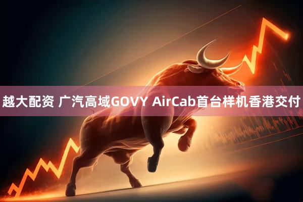 越大配资 广汽高域GOVY AirCab首台样机香港交付