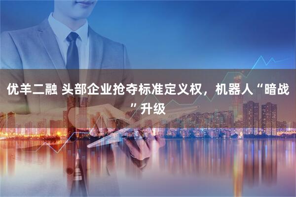 优羊二融 头部企业抢夺标准定义权，机器人“暗战”升级