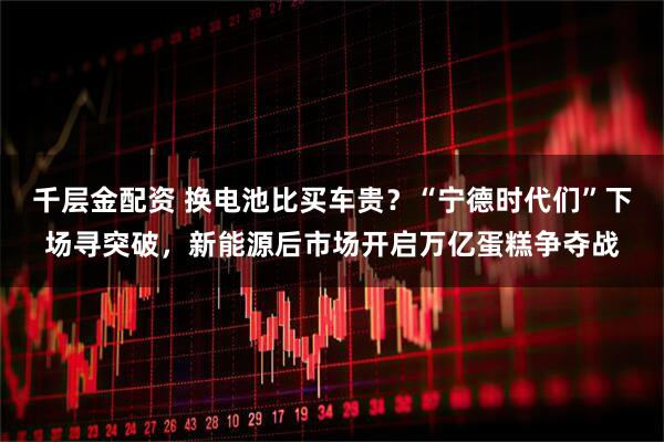 千层金配资 换电池比买车贵？“宁德时代们”下场寻突破，新能源后市场开启万亿蛋糕争夺战