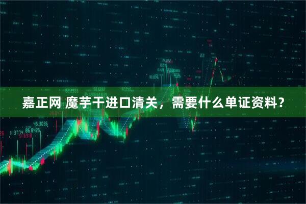 嘉正网 魔芋干进口清关，需要什么单证资料？