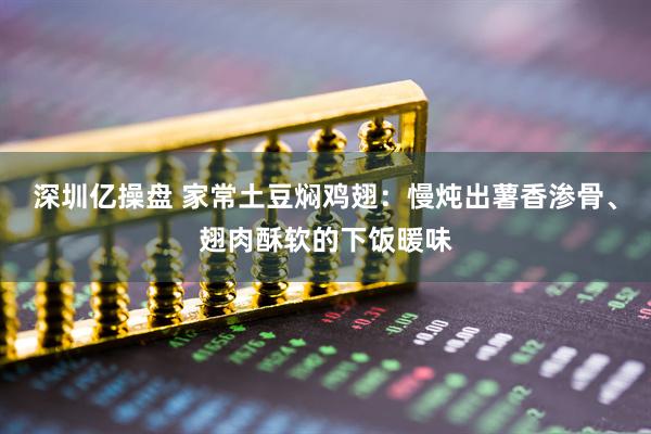 深圳亿操盘 家常土豆焖鸡翅：慢炖出薯香渗骨、翅肉酥软的下饭暖味